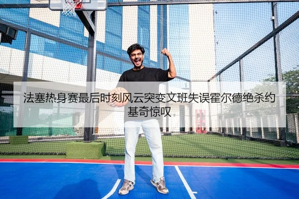 法塞热身赛最后时刻风云突变文班失误霍尔德绝杀约基奇惊叹