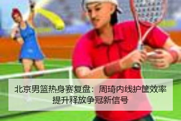 北京男篮热身赛复盘：周琦内线护筐效率提升释放争冠新信号